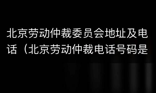 北京劳动仲裁委员会地址及电话（北京劳动仲裁电话号码是多少）