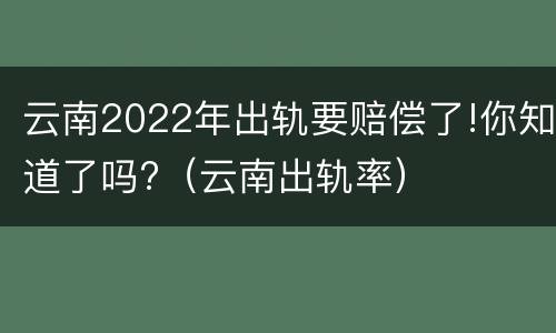 云南2022年出轨要赔偿了!你知道了吗?（云南出轨率）