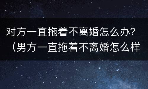 对方一直拖着不离婚怎么办？（男方一直拖着不离婚怎么样才可以离婚）