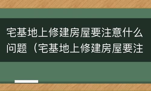 宅基地上修建房屋要注意什么问题（宅基地上修建房屋要注意什么问题和建议）