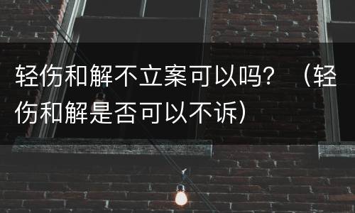 轻伤和解不立案可以吗？（轻伤和解是否可以不诉）