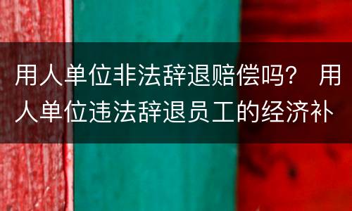 用人单位非法辞退赔偿吗？ 用人单位违法辞退员工的经济补偿