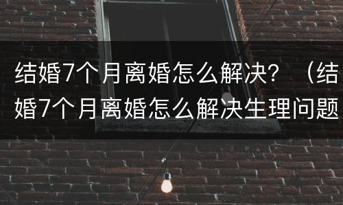 结婚7个月离婚怎么解决？（结婚7个月离婚怎么解决生理问题）