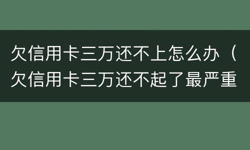 欠信用卡三万还不上怎么办（欠信用卡三万还不起了最严重的后果会怎么样）