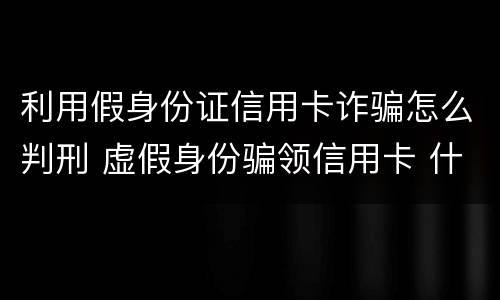 利用假身份证信用卡诈骗怎么判刑 虚假身份骗领信用卡 什么罪