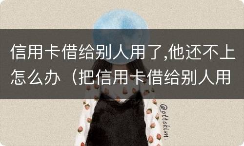 信用卡借给别人用了,他还不上怎么办（把信用卡借给别人用现在不承认怎么办）