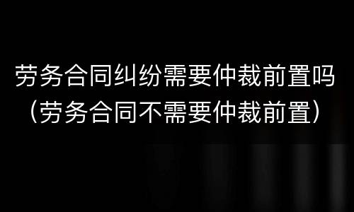 劳务合同纠纷需要仲裁前置吗（劳务合同不需要仲裁前置）