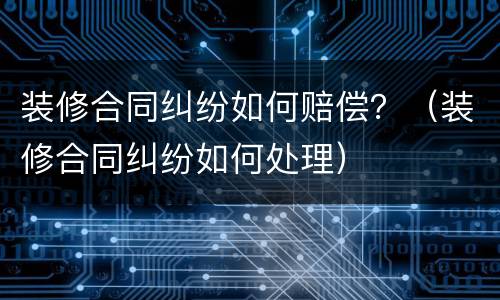 装修合同纠纷如何赔偿？（装修合同纠纷如何处理）