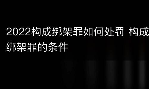 2022构成绑架罪如何处罚 构成绑架罪的条件