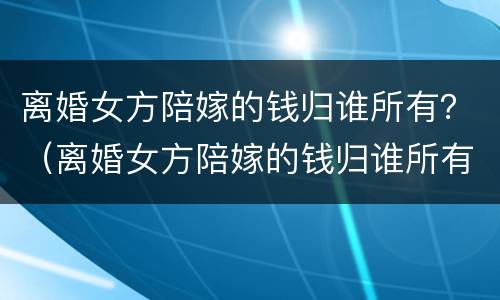 离婚女方陪嫁的钱归谁所有？（离婚女方陪嫁的钱归谁所有呢）