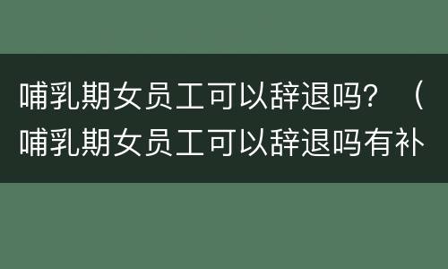 哺乳期女员工可以辞退吗？（哺乳期女员工可以辞退吗有补偿吗）