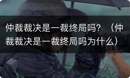 仲裁裁决是一裁终局吗？（仲裁裁决是一裁终局吗为什么）