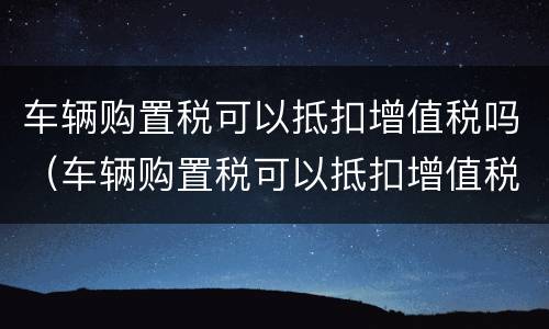 车辆购置税可以抵扣增值税吗（车辆购置税可以抵扣增值税吗现在）