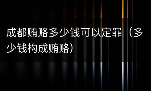 成都贿赂多少钱可以定罪（多少钱构成贿赂）