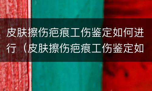皮肤擦伤疤痕工伤鉴定如何进行（皮肤擦伤疤痕工伤鉴定如何进行的）