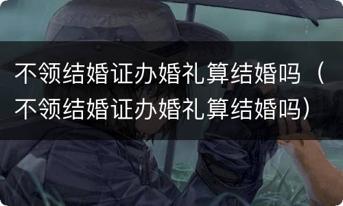 不领结婚证办婚礼算结婚吗（不领结婚证办婚礼算结婚吗）