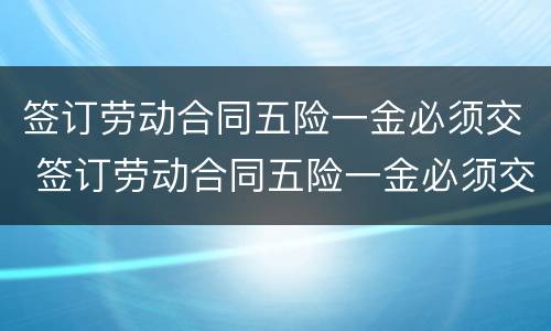 签订劳动合同五险一金必须交 签订劳动合同五险一金必须交社保吗
