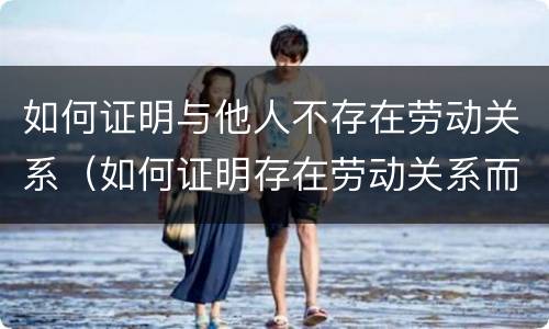 如何证明与他人不存在劳动关系（如何证明存在劳动关系而不是劳务关系）