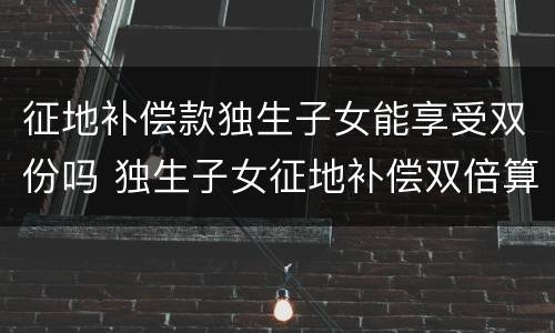 征地补偿款独生子女能享受双份吗 独生子女征地补偿双倍算谁的