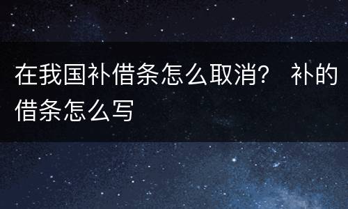 在我国补借条怎么取消？ 补的借条怎么写