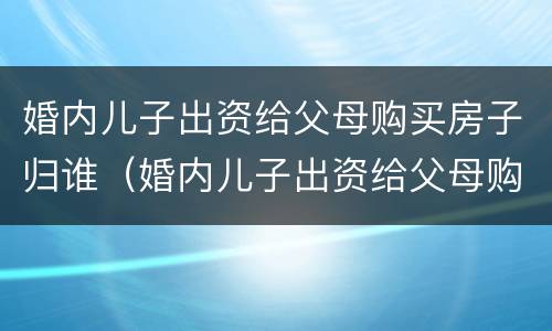 婚内儿子出资给父母购买房子归谁（婚内儿子出资给父母购买房子归谁抚养）