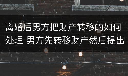 离婚后男方把财产转移的如何处理 男方先转移财产然后提出离婚