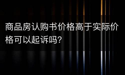 商品房认购书价格高于实际价格可以起诉吗？
