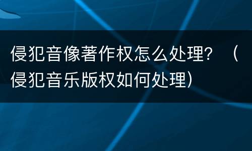 侵犯音像著作权怎么处理？（侵犯音乐版权如何处理）