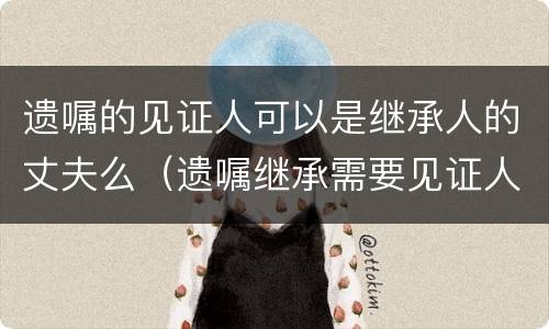 遗嘱的见证人可以是继承人的丈夫么（遗嘱继承需要见证人吗）