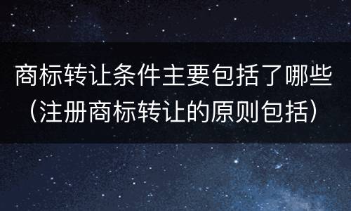商标转让条件主要包括了哪些（注册商标转让的原则包括）