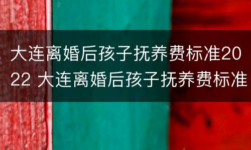 大连离婚后孩子抚养费标准2022 大连离婚后孩子抚养费标准2022怎么算