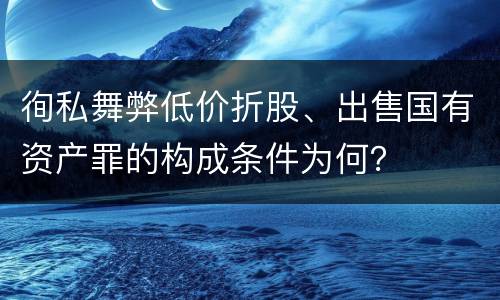 徇私舞弊低价折股、出售国有资产罪的构成条件为何？