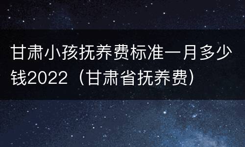 甘肃小孩抚养费标准一月多少钱2022（甘肃省抚养费）