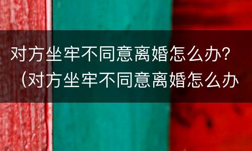 对方坐牢不同意离婚怎么办？（对方坐牢不同意离婚怎么办手续）