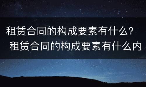 租赁合同的构成要素有什么？ 租赁合同的构成要素有什么内容