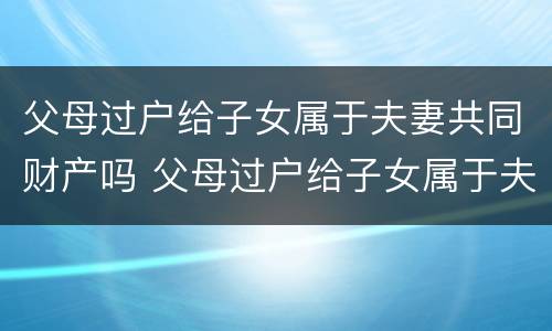 父母过户给子女属于夫妻共同财产吗 父母过户给子女属于夫妻共同财产吗怎么办