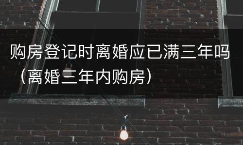 购房登记时离婚应已满三年吗（离婚三年内购房）