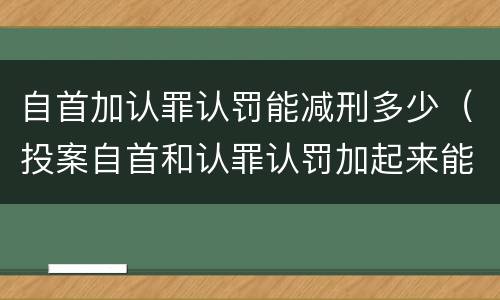 自首加认罪认罚能减刑多少（投案自首和认罪认罚加起来能减多少刑）