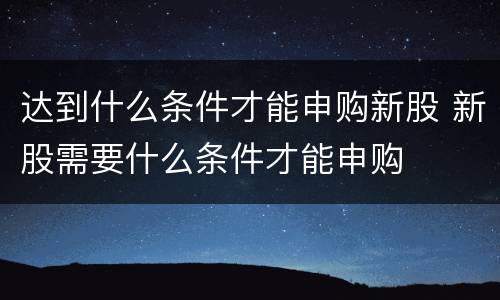 达到什么条件才能申购新股 新股需要什么条件才能申购