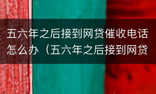 五六年之后接到网贷催收电话怎么办（五六年之后接到网贷催收电话怎么办理）