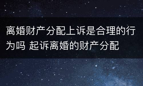 离婚财产分配上诉是合理的行为吗 起诉离婚的财产分配