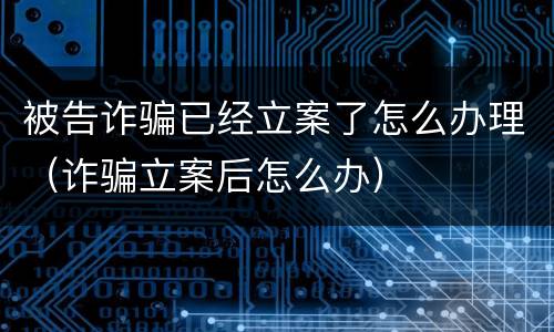 被告诈骗已经立案了怎么办理（诈骗立案后怎么办）