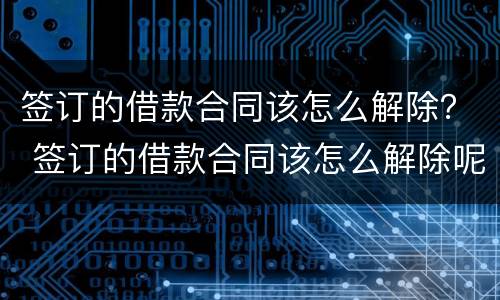 签订的借款合同该怎么解除？ 签订的借款合同该怎么解除呢