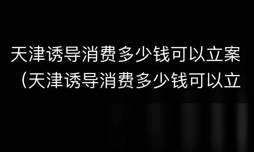天津诱导消费多少钱可以立案（天津诱导消费多少钱可以立案侦查）