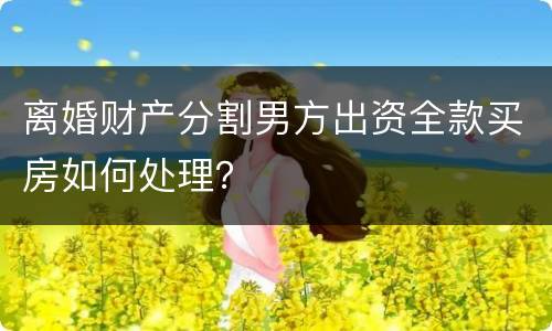 离婚财产分割男方出资全款买房如何处理？