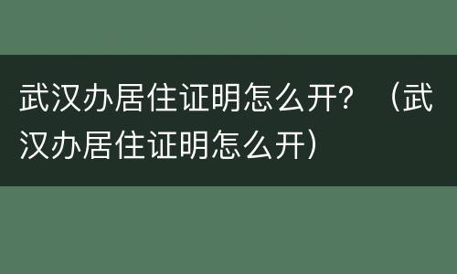 武汉办居住证明怎么开？（武汉办居住证明怎么开）