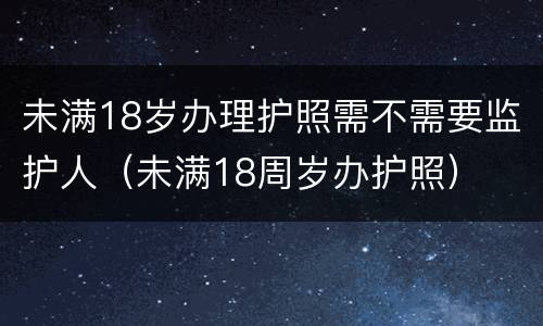 未满18岁办理护照需不需要监护人（未满18周岁办护照）