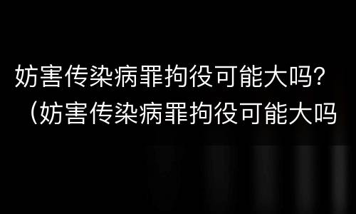妨害传染病罪拘役可能大吗？（妨害传染病罪拘役可能大吗判几年）