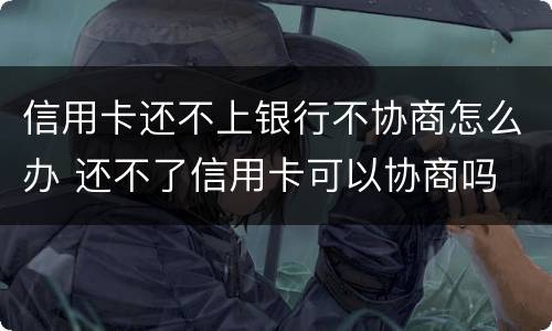 信用卡还不上银行不协商怎么办 还不了信用卡可以协商吗