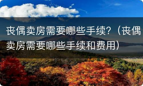 丧偶卖房需要哪些手续?（丧偶卖房需要哪些手续和费用）